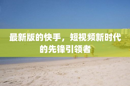 最新版的快手，短視頻新時代的先鋒引領(lǐng)者