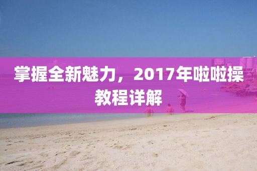 掌握全新魅力，2017年啦啦操教程詳解
