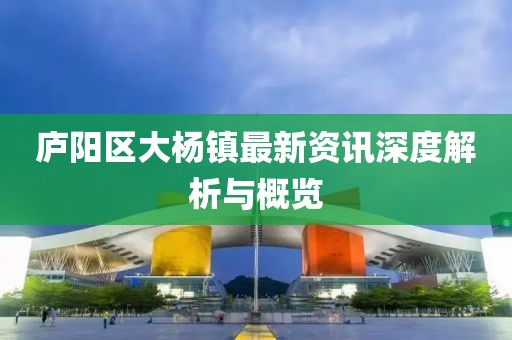 廬陽區(qū)大楊鎮(zhèn)最新資訊深度解析與概覽