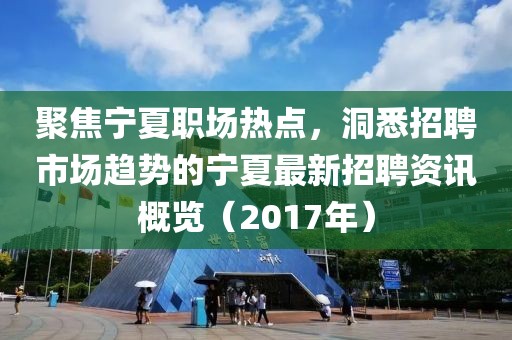 聚焦寧夏職場(chǎng)熱點(diǎn)，洞悉招聘市場(chǎng)趨勢(shì)的寧夏最新招聘資訊概覽（2017年）