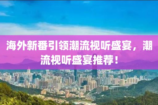 海外新番引領(lǐng)潮流視聽盛宴，潮流視聽盛宴推薦！