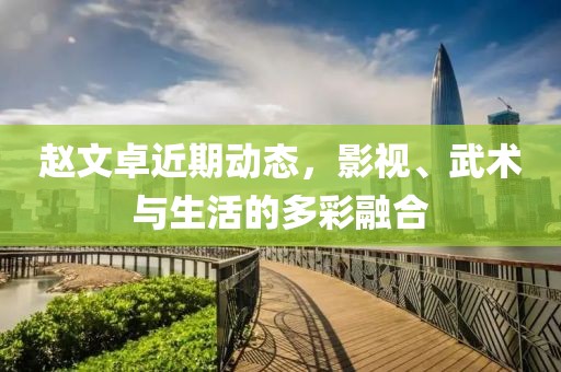 趙文卓近期動(dòng)態(tài)，影視、武術(shù)與生活的多彩融合