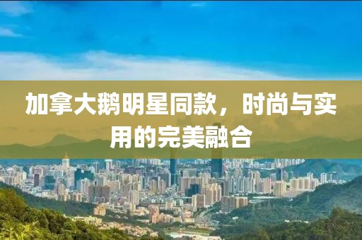加拿大鵝明星同款，時尚與實(shí)用的完美融合