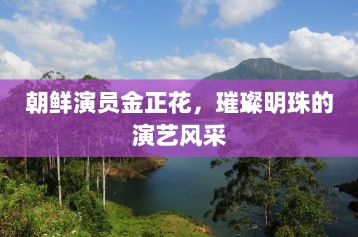 朝鮮演員金正花，璀璨明珠的演藝風(fēng)采