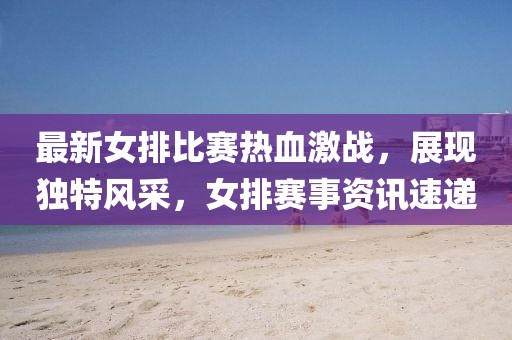 最新女排比賽熱血激戰(zhàn)，展現(xiàn)獨(dú)特風(fēng)采，女排賽事資訊速遞