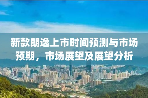 新款朗逸上市時間預(yù)測與市場預(yù)期，市場展望及展望分析