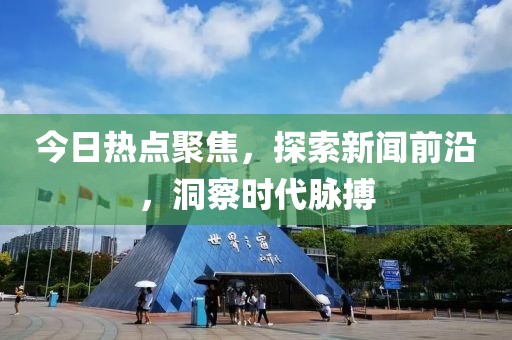 今日熱點(diǎn)聚焦，探索新聞前沿，洞察時(shí)代脈搏