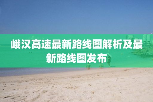 峨漢高速最新路線圖解析及最新路線圖發(fā)布
