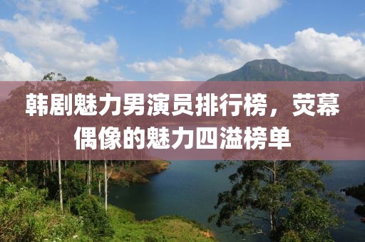 韓劇魅力男演員排行榜，熒幕偶像的魅力四溢榜單