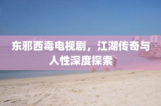 東邪西毒電視劇，江湖傳奇與人性深度探索