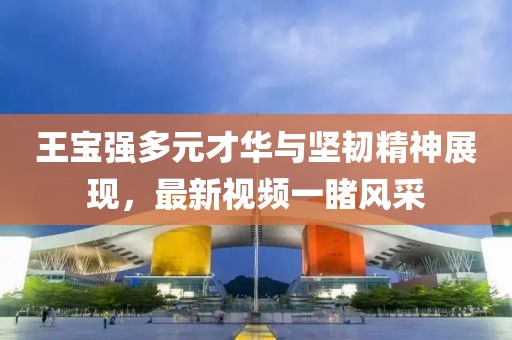 王寶強(qiáng)多元才華與堅(jiān)韌精神展現(xiàn)，最新視頻一睹風(fēng)采