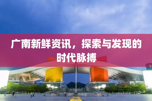 廣南新鮮資訊，探索與發(fā)現(xiàn)的時(shí)代脈搏