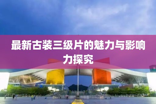 最新古裝三級(jí)片的魅力與影響力探究