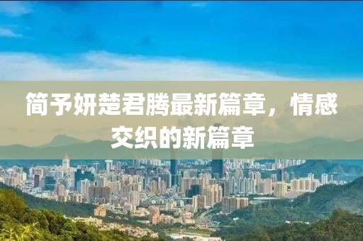 簡予妍楚君騰最新篇章，情感交織的新篇章