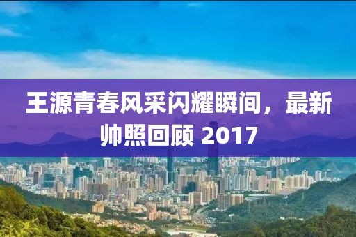 王源青春風(fēng)采閃耀瞬間，最新帥照回顧 2017