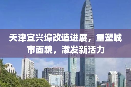 天津宜興埠改造進(jìn)展，重塑城市面貌，激發(fā)新活力