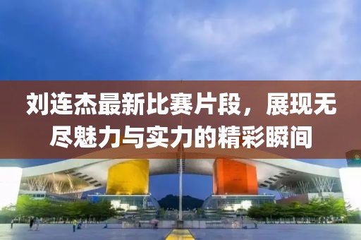 劉連杰最新比賽片段，展現(xiàn)無(wú)盡魅力與實(shí)力的精彩瞬間