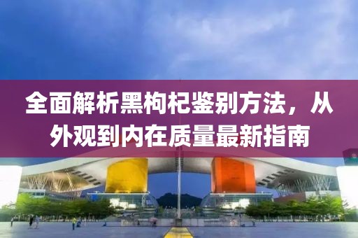 全面解析黑枸杞鑒別方法，從外觀到內(nèi)在質(zhì)量最新指南