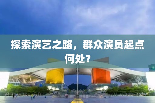 探索演藝之路，群眾演員起點(diǎn)何處？