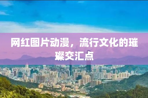 網(wǎng)紅圖片動(dòng)漫，流行文化的璀璨交匯點(diǎn)