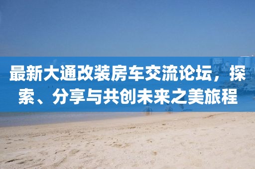 最新大通改裝房車交流論壇，探索、分享與共創(chuàng)未來之美旅程