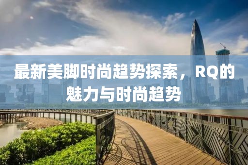 最新美腳時(shí)尚趨勢(shì)探索，RQ的魅力與時(shí)尚趨勢(shì)