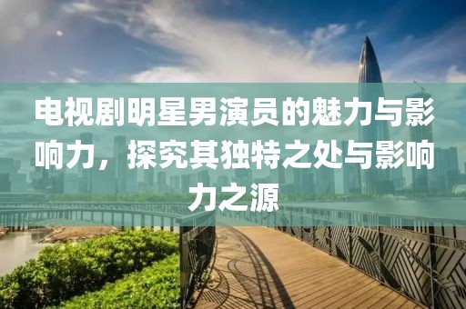 電視劇明星男演員的魅力與影響力，探究其獨(dú)特之處與影響力之源