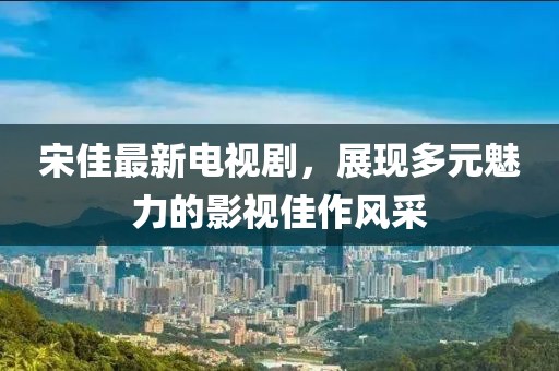 宋佳最新電視劇，展現(xiàn)多元魅力的影視佳作風(fēng)采