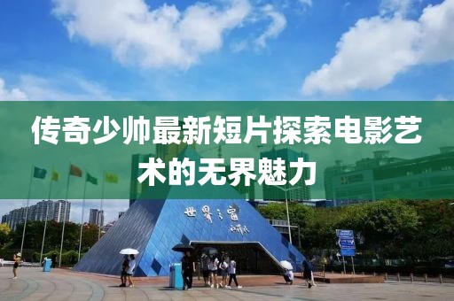 傳奇少帥最新短片探索電影藝術的無界魅力