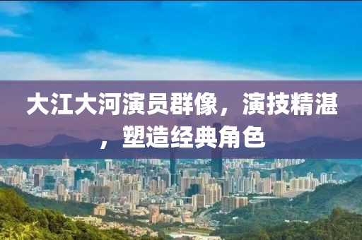 大江大河演員群像，演技精湛，塑造經(jīng)典角色