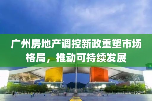 廣州房地產(chǎn)調(diào)控新政重塑市場格局，推動可持續(xù)發(fā)展