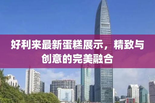 好利來最新蛋糕展示，精致與創(chuàng)意的完美融合