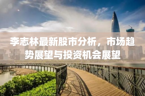 李志林最新股市分析，市場趨勢展望與投資機會展望