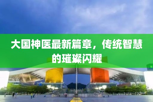 大國神醫(yī)最新篇章，傳統(tǒng)智慧的璀璨閃耀