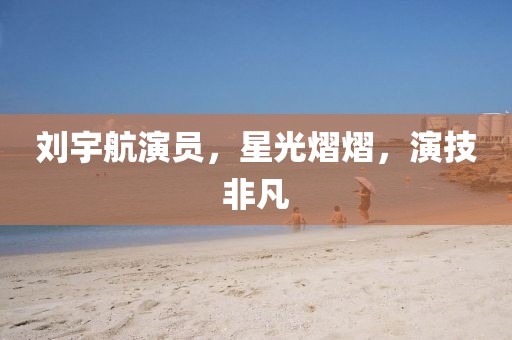 劉宇航演員，星光熠熠，演技非凡