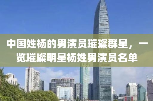 中國姓楊的男演員璀璨群星，一覽璀璨明星楊姓男演員名單