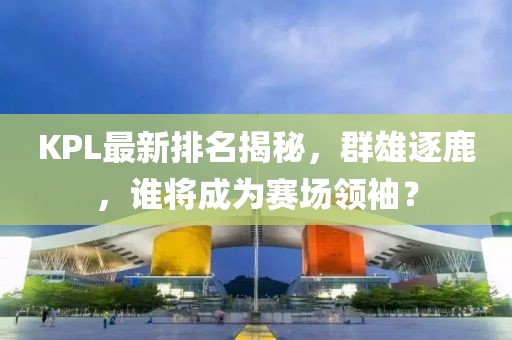 KPL最新排名揭秘，群雄逐鹿，誰(shuí)將成為賽場(chǎng)領(lǐng)袖？
