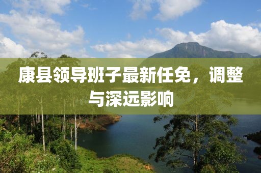 康縣領(lǐng)導(dǎo)班子最新任免，調(diào)整與深遠(yuǎn)影響
