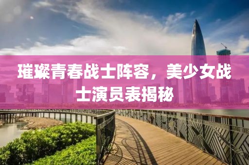 璀璨青春戰(zhàn)士陣容，美少女戰(zhàn)士演員表揭秘