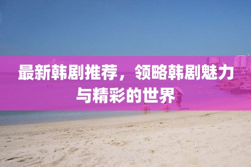 最新韓劇推薦，領(lǐng)略韓劇魅力與精彩的世界