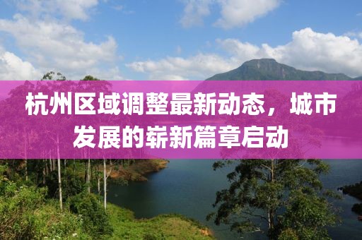 杭州區(qū)域調(diào)整最新動(dòng)態(tài)，城市發(fā)展的嶄新篇章啟動(dòng)