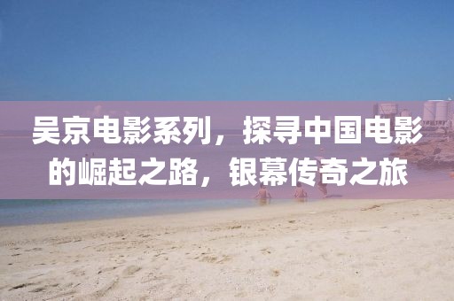 吳京電影系列，探尋中國(guó)電影的崛起之路，銀幕傳奇之旅