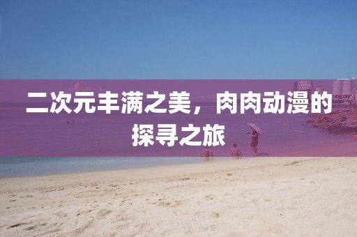 二次元豐滿之美，肉肉動漫的探尋之旅