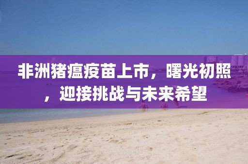 非洲豬瘟疫苗上市，曙光初照，迎接挑戰(zhàn)與未來希望