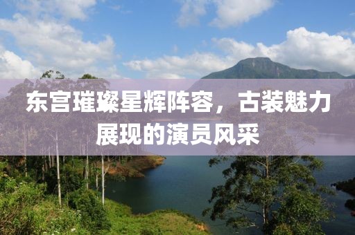 東宮璀璨星輝陣容，古裝魅力展現(xiàn)的演員風(fēng)采