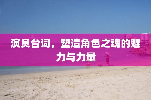 演員臺詞，塑造角色之魂的魅力與力量