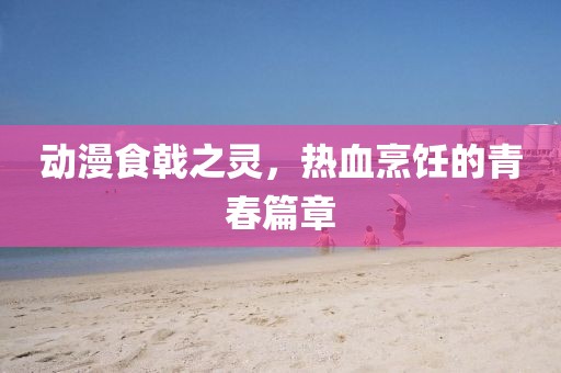 動漫食戟之靈，熱血烹飪的青春篇章