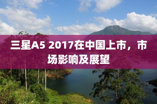 三星A5 2017在中國上市，市場影響及展望