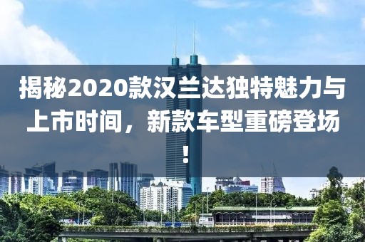 揭秘2020款漢蘭達(dá)獨(dú)特魅力與上市時(shí)間，新款車型重磅登場(chǎng)！