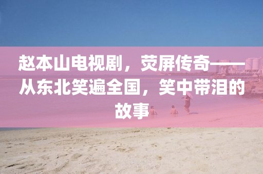 趙本山電視劇，熒屏傳奇——從東北笑遍全國(guó)，笑中帶淚的故事